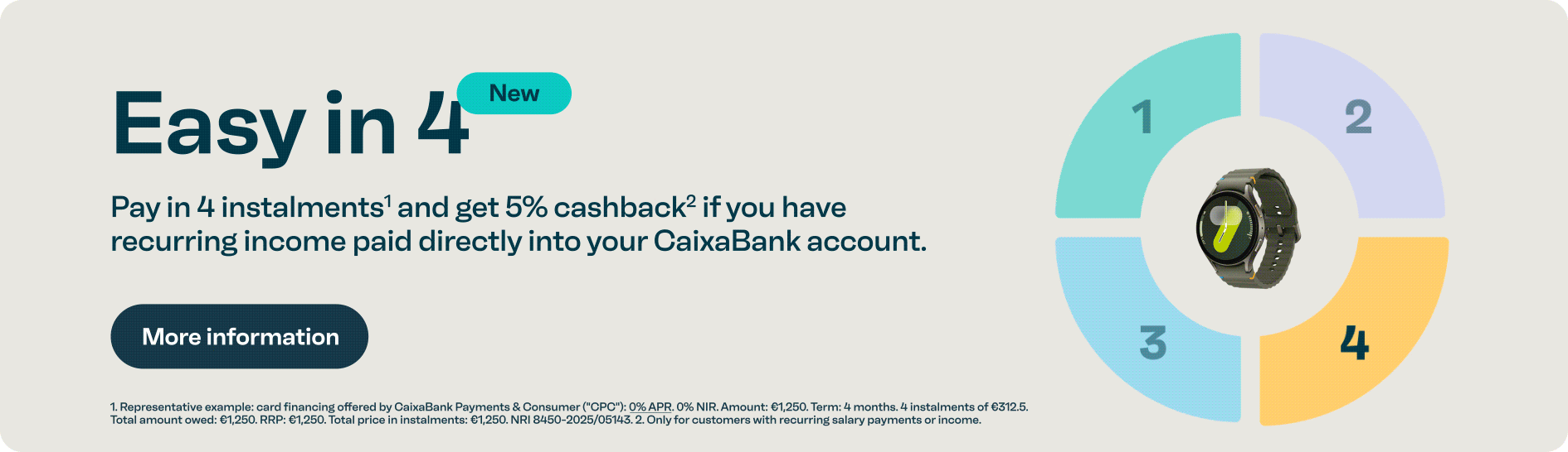 Easy in 4. Pay in 4 instalments and receive a 5 per cent cashback if you have recurring direct debits. More information button. Legal: interest-free financing. Total amount 1250€ in 4 instalments of 312.5€. Repayment only for caixabank customers with salary or recurring income