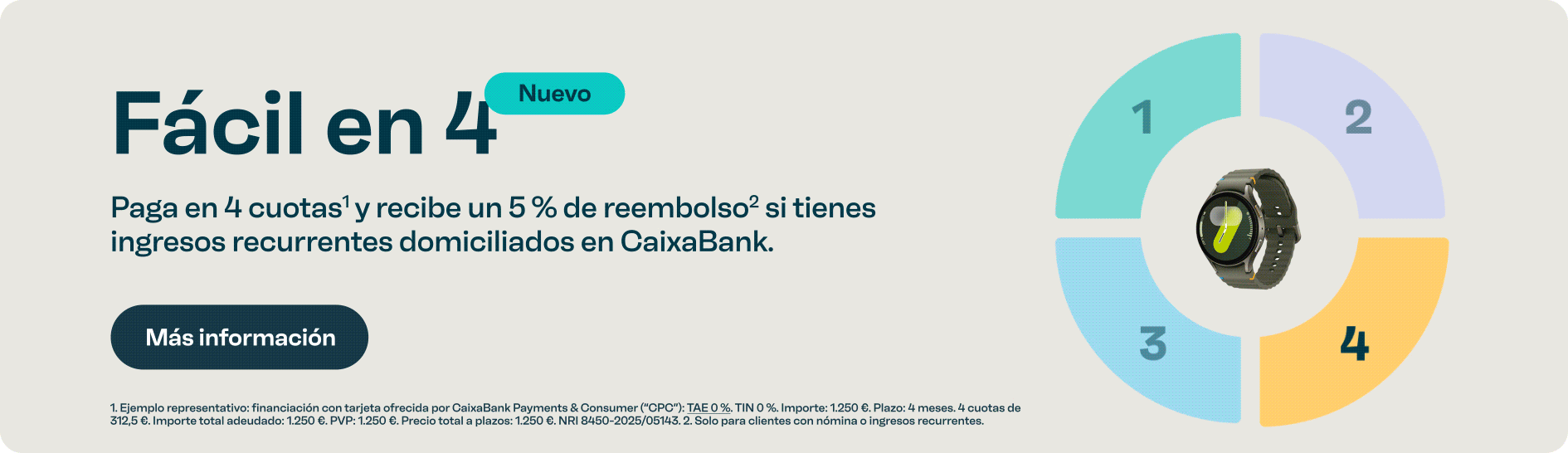 Fácil en 4. Paga en 4 cuotas y recibe un 5 por ciento de reembolso si tienes ingresos recurrentes domiciliados. Botón más información. Legal: financiación sin intereses. Importe total 1250€ en 4 cuotas de 312,5€. Reembolso solo para clientes caixabank con nómina o ingresos recurrentes