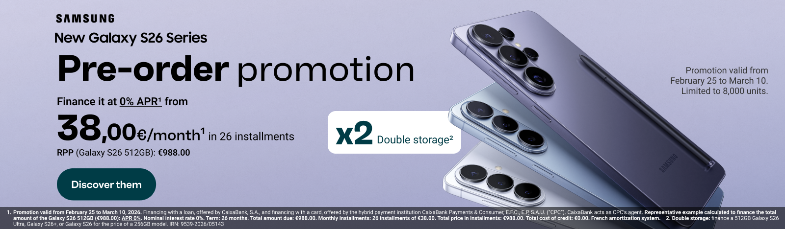 New Galaxy S26 Series. Pre-purchase promotion: Finance it at 0% APR from €38 per month in 26 installments (RRP Galaxy S26 512 Gigabytes: €988). Get it with double storage: Promotion valid from February 25 to March 10. Limited to 8,000 units. Enter and discover the S26 Series.